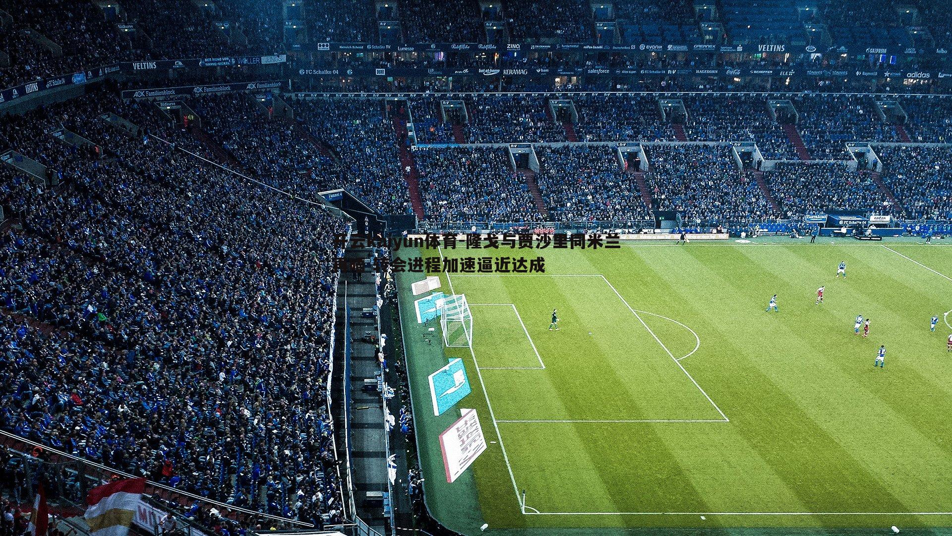 隆戈与贾沙里同米兰再晤 转会进程加速逼近达成